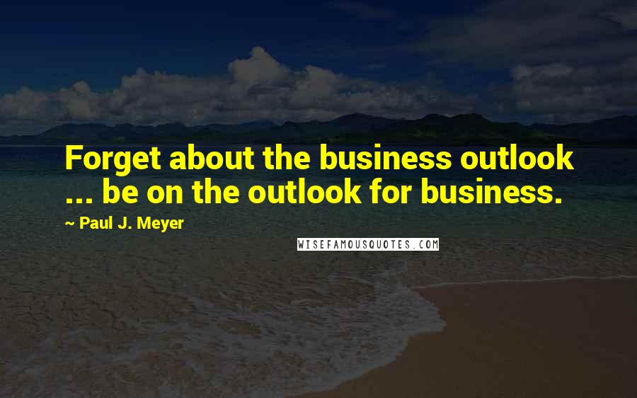 Paul J. Meyer Quotes: Forget about the business outlook ... be on the outlook for business.