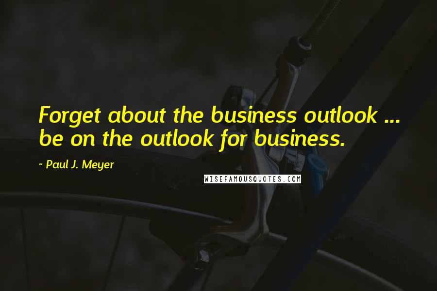 Paul J. Meyer Quotes: Forget about the business outlook ... be on the outlook for business.