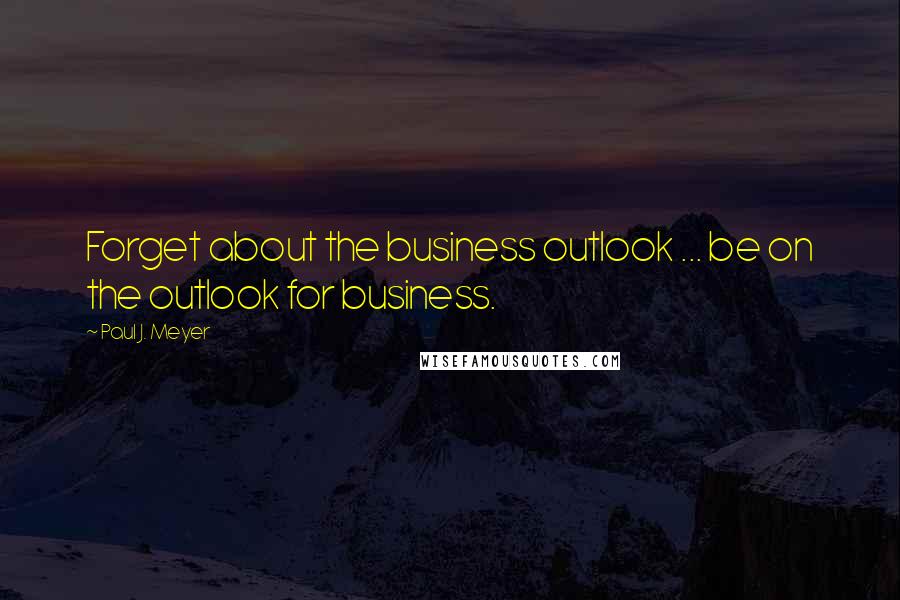 Paul J. Meyer Quotes: Forget about the business outlook ... be on the outlook for business.