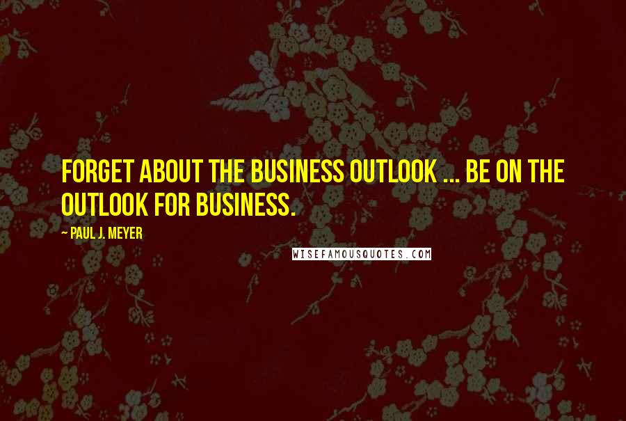 Paul J. Meyer Quotes: Forget about the business outlook ... be on the outlook for business.