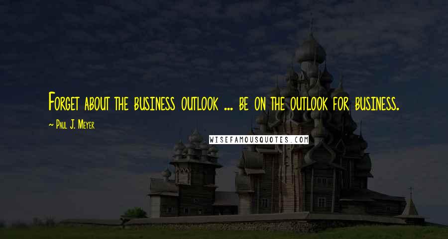 Paul J. Meyer Quotes: Forget about the business outlook ... be on the outlook for business.