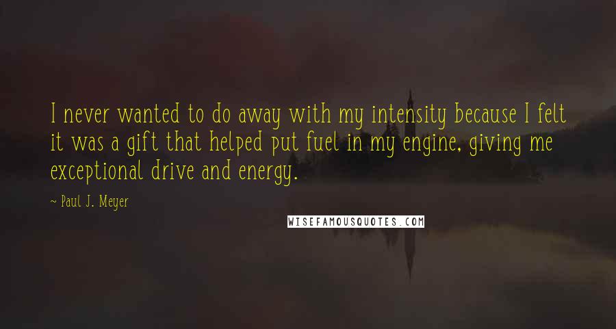 Paul J. Meyer Quotes: I never wanted to do away with my intensity because I felt it was a gift that helped put fuel in my engine, giving me exceptional drive and energy.