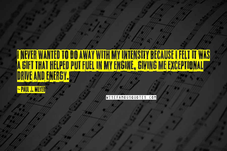 Paul J. Meyer Quotes: I never wanted to do away with my intensity because I felt it was a gift that helped put fuel in my engine, giving me exceptional drive and energy.