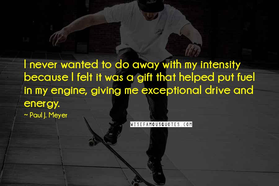 Paul J. Meyer Quotes: I never wanted to do away with my intensity because I felt it was a gift that helped put fuel in my engine, giving me exceptional drive and energy.