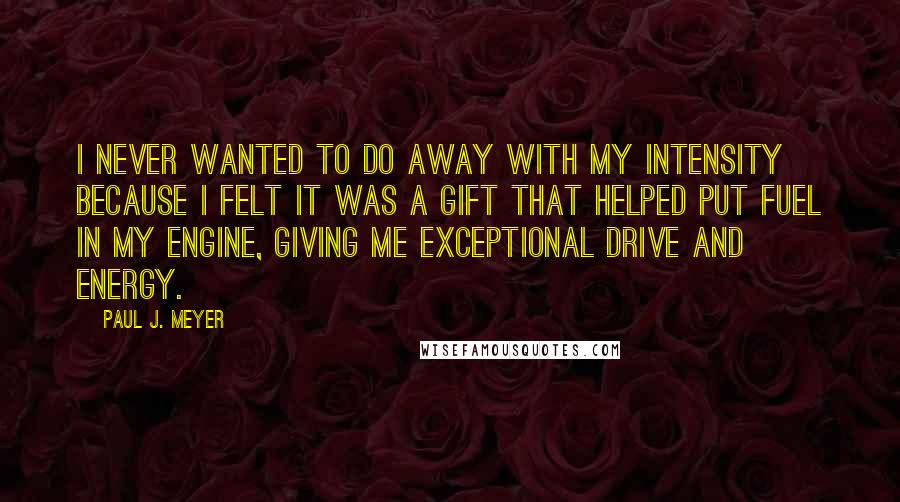 Paul J. Meyer Quotes: I never wanted to do away with my intensity because I felt it was a gift that helped put fuel in my engine, giving me exceptional drive and energy.