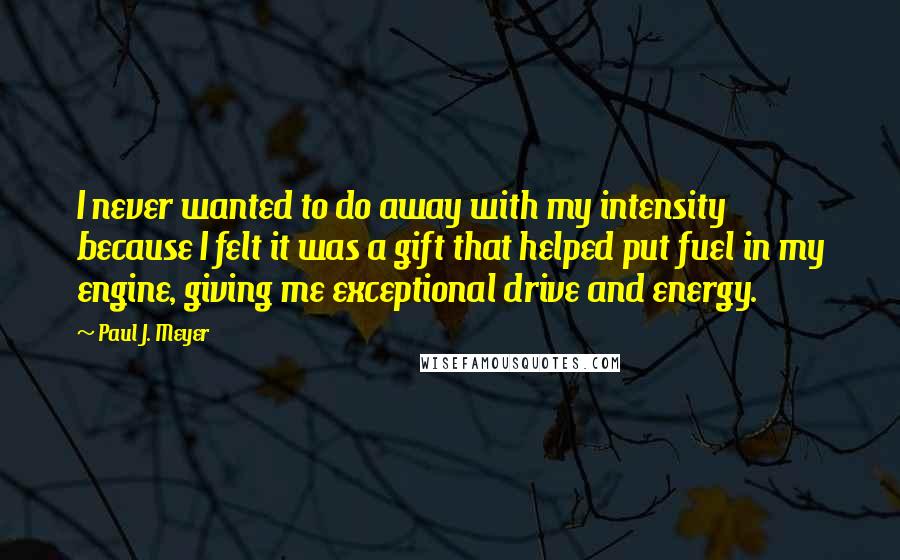 Paul J. Meyer Quotes: I never wanted to do away with my intensity because I felt it was a gift that helped put fuel in my engine, giving me exceptional drive and energy.
