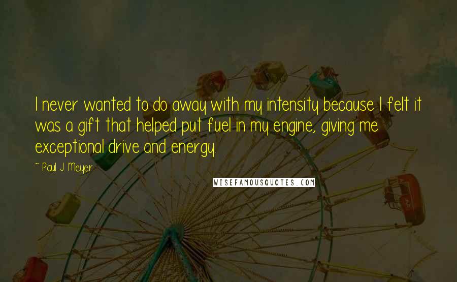 Paul J. Meyer Quotes: I never wanted to do away with my intensity because I felt it was a gift that helped put fuel in my engine, giving me exceptional drive and energy.