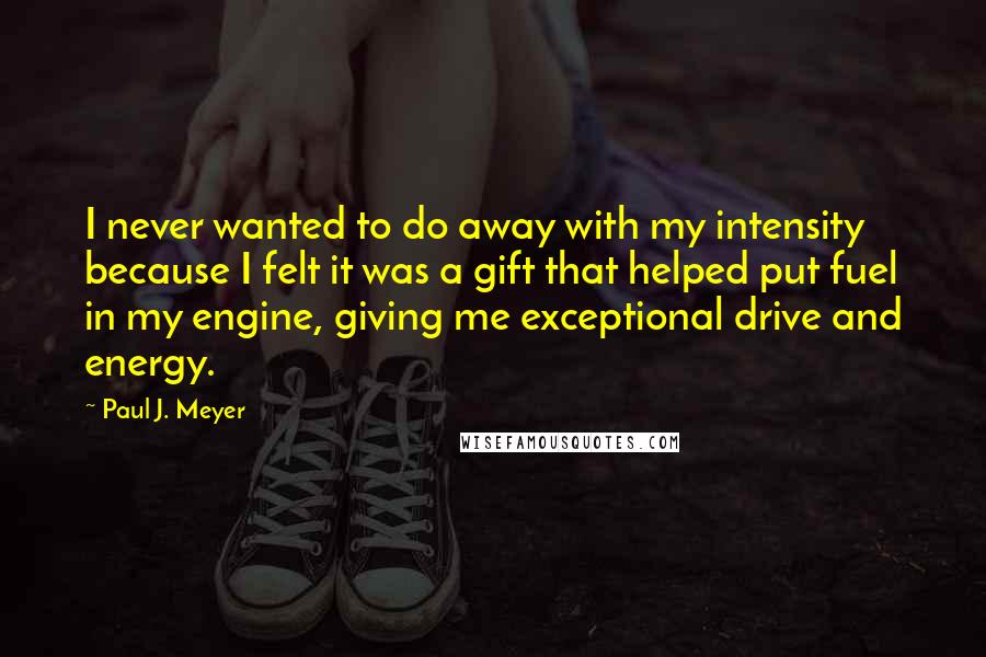 Paul J. Meyer Quotes: I never wanted to do away with my intensity because I felt it was a gift that helped put fuel in my engine, giving me exceptional drive and energy.