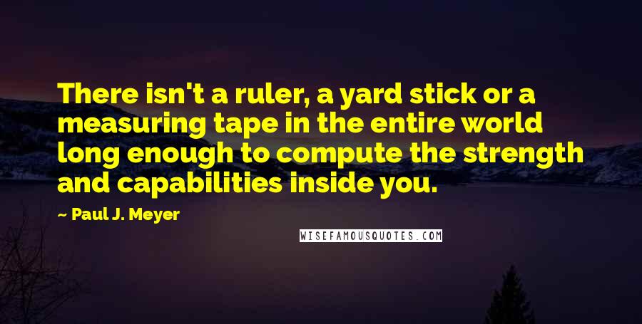 Paul J. Meyer Quotes: There isn't a ruler, a yard stick or a measuring tape in the entire world long enough to compute the strength and capabilities inside you.