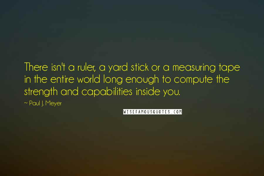 Paul J. Meyer Quotes: There isn't a ruler, a yard stick or a measuring tape in the entire world long enough to compute the strength and capabilities inside you.