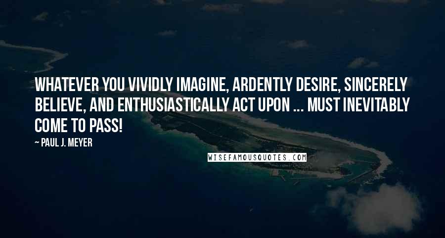 Paul J. Meyer Quotes: Whatever you vividly imagine, ardently desire, sincerely believe, and enthusiastically act upon ... must inevitably come to pass!
