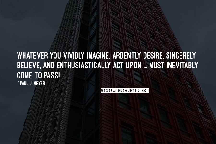 Paul J. Meyer Quotes: Whatever you vividly imagine, ardently desire, sincerely believe, and enthusiastically act upon ... must inevitably come to pass!