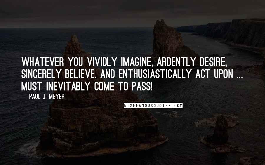 Paul J. Meyer Quotes: Whatever you vividly imagine, ardently desire, sincerely believe, and enthusiastically act upon ... must inevitably come to pass!