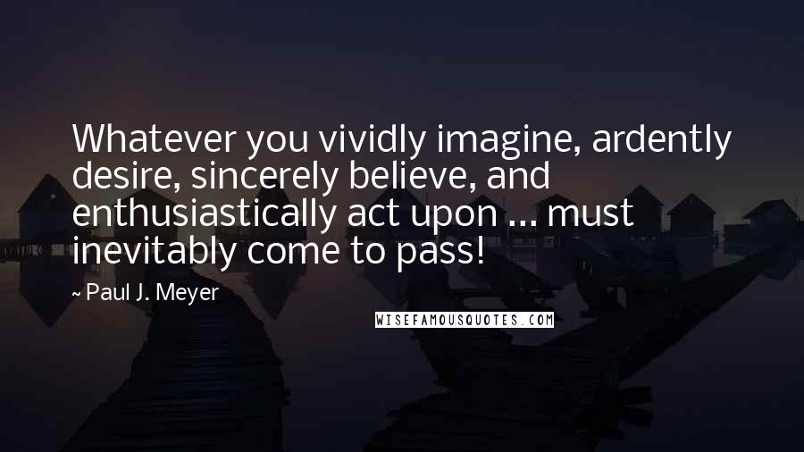 Paul J. Meyer Quotes: Whatever you vividly imagine, ardently desire, sincerely believe, and enthusiastically act upon ... must inevitably come to pass!