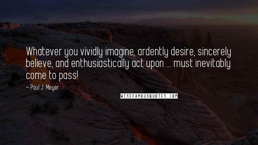 Paul J. Meyer Quotes: Whatever you vividly imagine, ardently desire, sincerely believe, and enthusiastically act upon ... must inevitably come to pass!