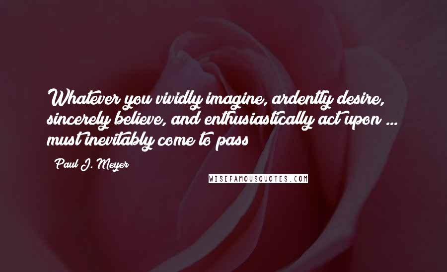 Paul J. Meyer Quotes: Whatever you vividly imagine, ardently desire, sincerely believe, and enthusiastically act upon ... must inevitably come to pass!