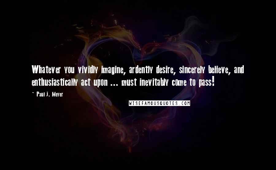 Paul J. Meyer Quotes: Whatever you vividly imagine, ardently desire, sincerely believe, and enthusiastically act upon ... must inevitably come to pass!