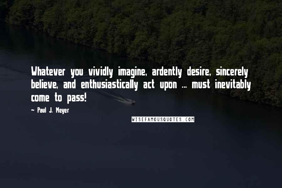 Paul J. Meyer Quotes: Whatever you vividly imagine, ardently desire, sincerely believe, and enthusiastically act upon ... must inevitably come to pass!