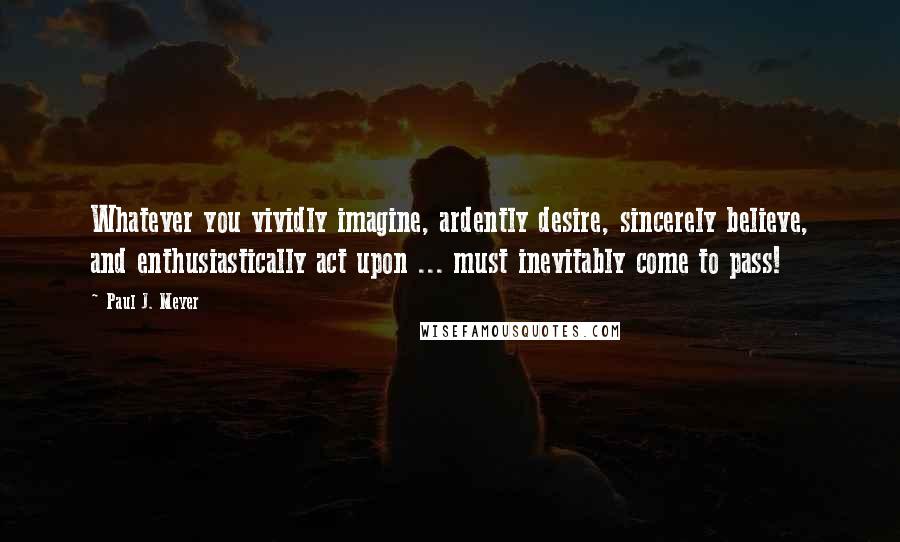 Paul J. Meyer Quotes: Whatever you vividly imagine, ardently desire, sincerely believe, and enthusiastically act upon ... must inevitably come to pass!