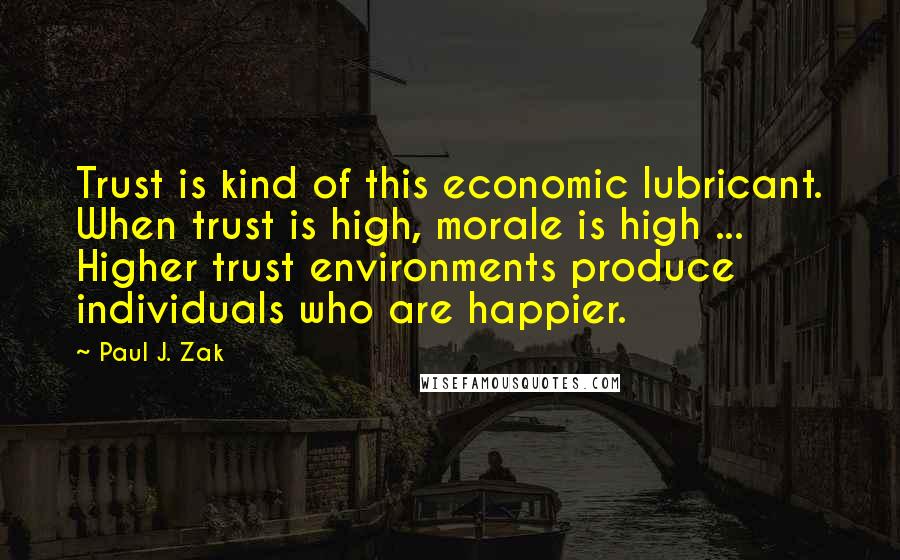 Paul J. Zak Quotes: Trust is kind of this economic lubricant. When trust is high, morale is high ... Higher trust environments produce individuals who are happier.