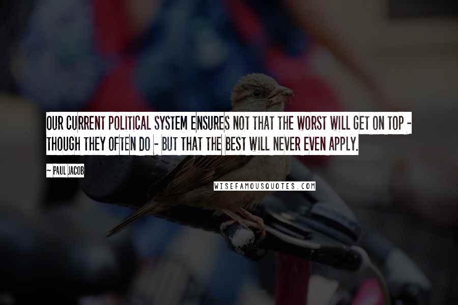 Paul Jacob Quotes: Our current political system ensures not that the worst will get on top - though they often do - but that the best will never even apply.