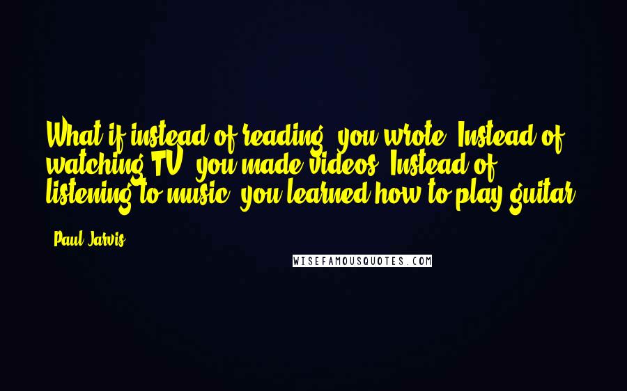 Paul Jarvis Quotes: What if instead of reading, you wrote? Instead of watching TV, you made videos? Instead of listening to music, you learned how to play guitar?