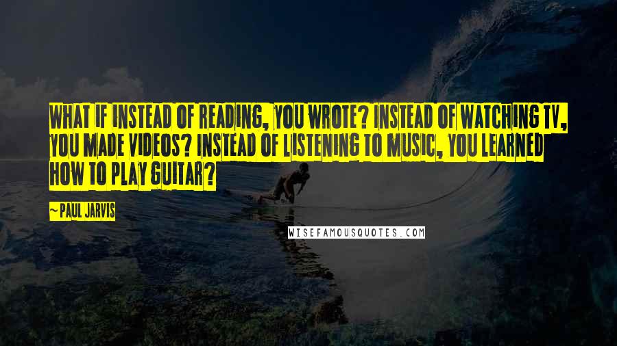 Paul Jarvis Quotes: What if instead of reading, you wrote? Instead of watching TV, you made videos? Instead of listening to music, you learned how to play guitar?