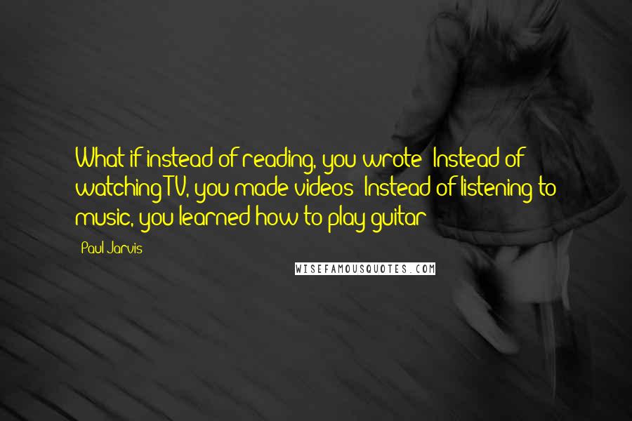 Paul Jarvis Quotes: What if instead of reading, you wrote? Instead of watching TV, you made videos? Instead of listening to music, you learned how to play guitar?