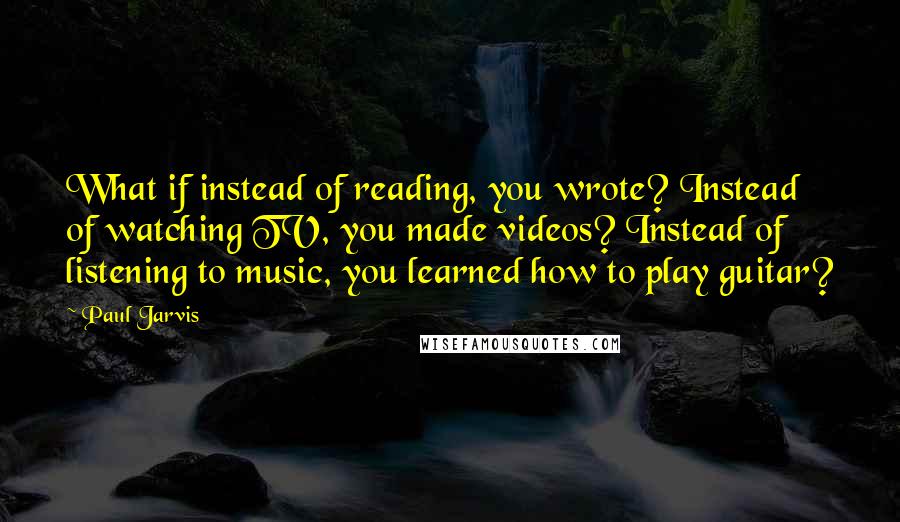 Paul Jarvis Quotes: What if instead of reading, you wrote? Instead of watching TV, you made videos? Instead of listening to music, you learned how to play guitar?