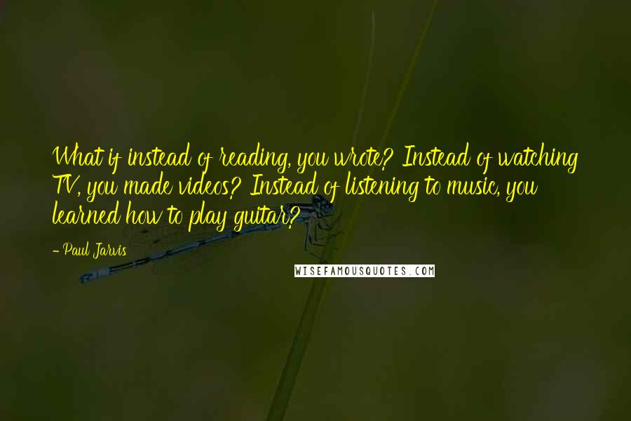 Paul Jarvis Quotes: What if instead of reading, you wrote? Instead of watching TV, you made videos? Instead of listening to music, you learned how to play guitar?