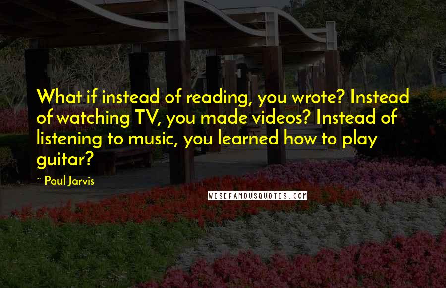 Paul Jarvis Quotes: What if instead of reading, you wrote? Instead of watching TV, you made videos? Instead of listening to music, you learned how to play guitar?