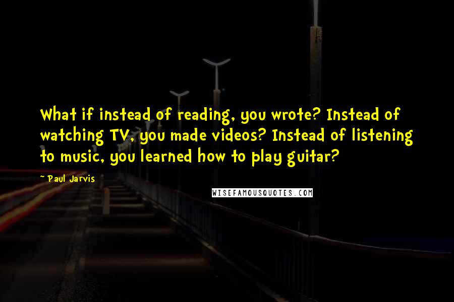 Paul Jarvis Quotes: What if instead of reading, you wrote? Instead of watching TV, you made videos? Instead of listening to music, you learned how to play guitar?