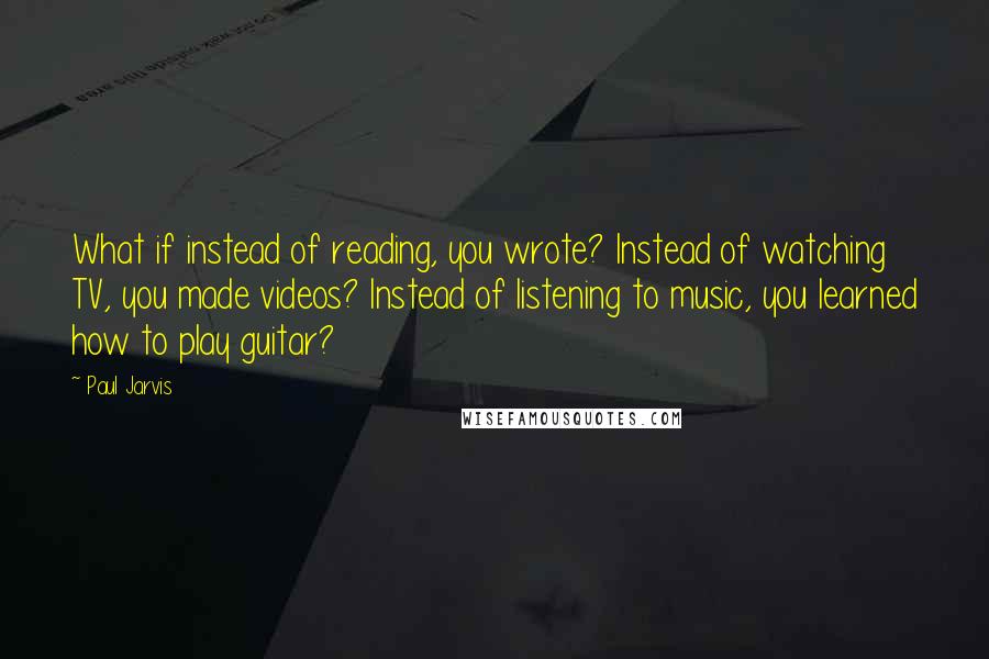 Paul Jarvis Quotes: What if instead of reading, you wrote? Instead of watching TV, you made videos? Instead of listening to music, you learned how to play guitar?