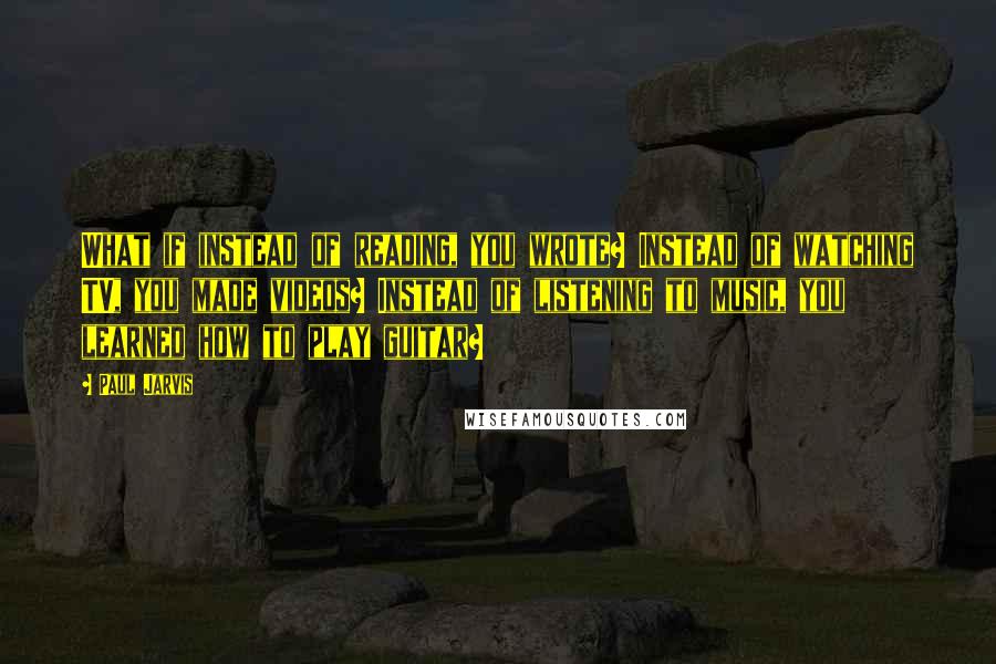 Paul Jarvis Quotes: What if instead of reading, you wrote? Instead of watching TV, you made videos? Instead of listening to music, you learned how to play guitar?