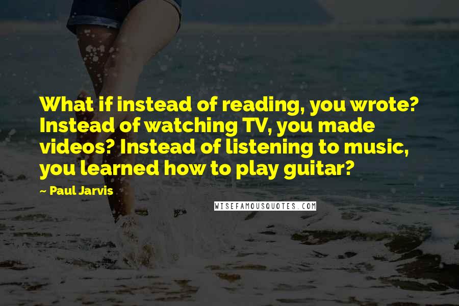 Paul Jarvis Quotes: What if instead of reading, you wrote? Instead of watching TV, you made videos? Instead of listening to music, you learned how to play guitar?