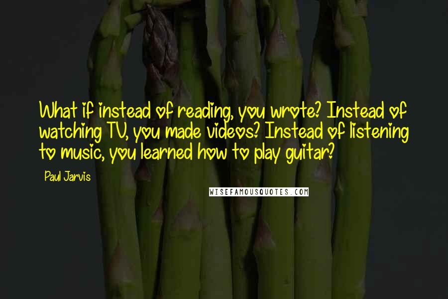 Paul Jarvis Quotes: What if instead of reading, you wrote? Instead of watching TV, you made videos? Instead of listening to music, you learned how to play guitar?