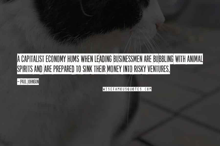 Paul Johnson Quotes: A capitalist economy hums when leading businessmen are bubbling with animal spirits and are prepared to sink their money into risky ventures.