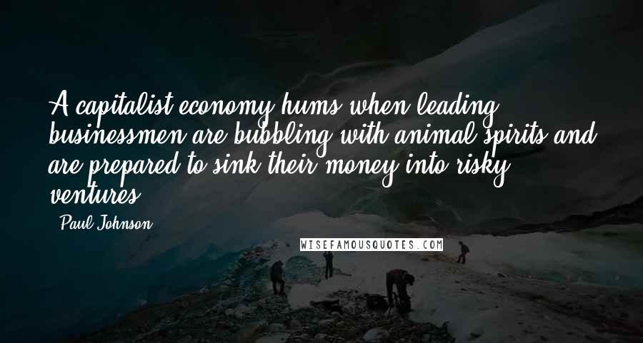 Paul Johnson Quotes: A capitalist economy hums when leading businessmen are bubbling with animal spirits and are prepared to sink their money into risky ventures.