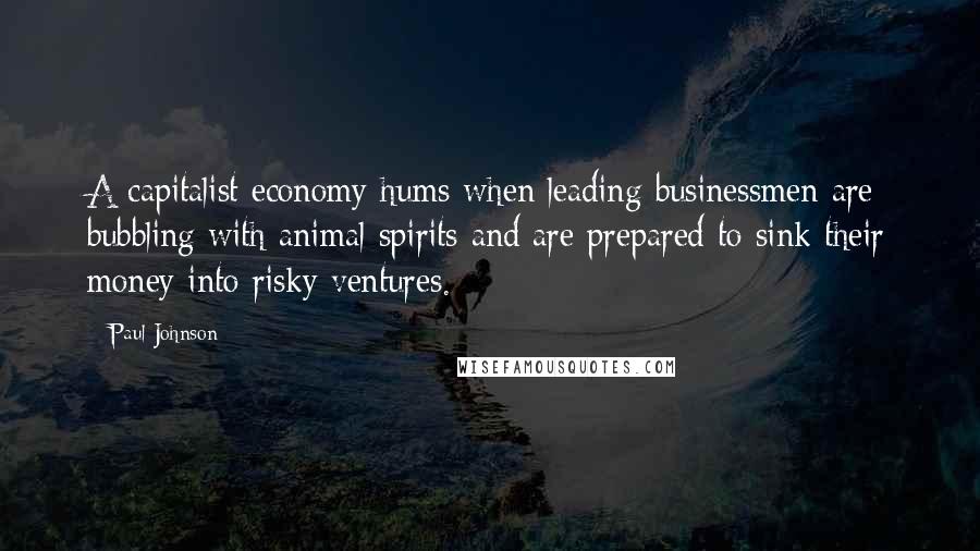 Paul Johnson Quotes: A capitalist economy hums when leading businessmen are bubbling with animal spirits and are prepared to sink their money into risky ventures.