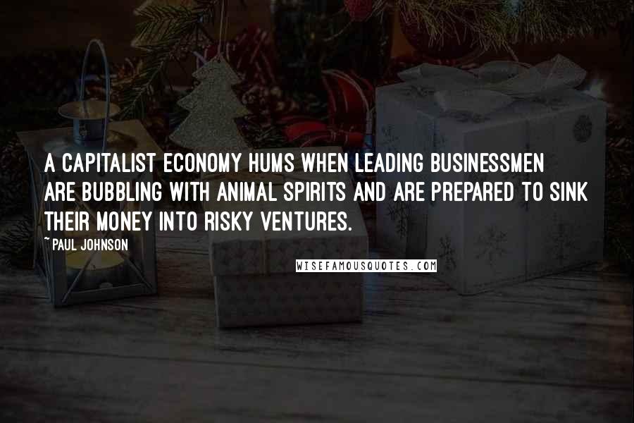 Paul Johnson Quotes: A capitalist economy hums when leading businessmen are bubbling with animal spirits and are prepared to sink their money into risky ventures.