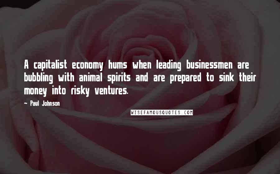 Paul Johnson Quotes: A capitalist economy hums when leading businessmen are bubbling with animal spirits and are prepared to sink their money into risky ventures.