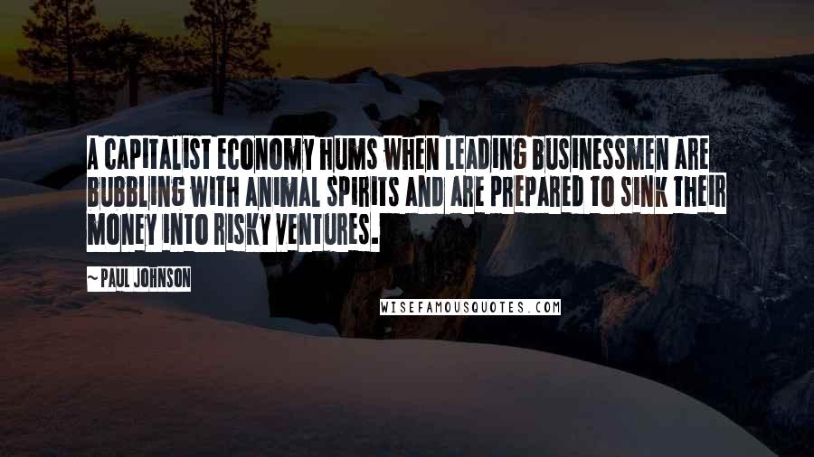 Paul Johnson Quotes: A capitalist economy hums when leading businessmen are bubbling with animal spirits and are prepared to sink their money into risky ventures.