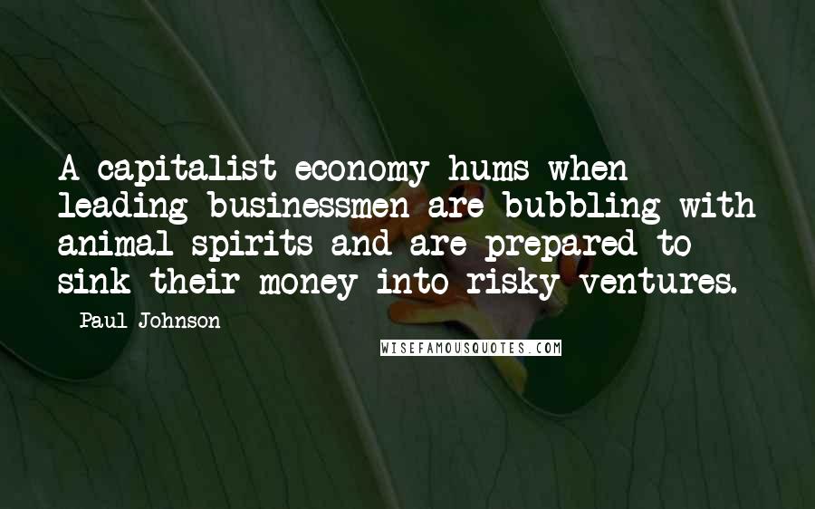 Paul Johnson Quotes: A capitalist economy hums when leading businessmen are bubbling with animal spirits and are prepared to sink their money into risky ventures.