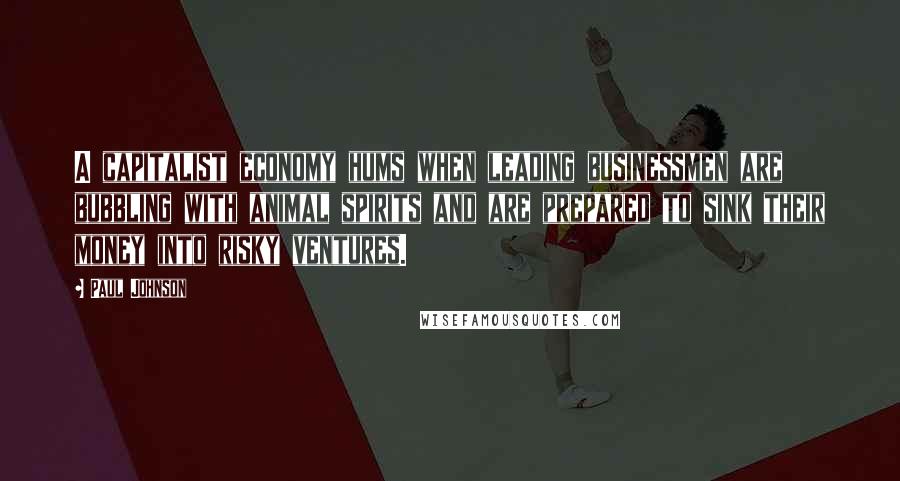 Paul Johnson Quotes: A capitalist economy hums when leading businessmen are bubbling with animal spirits and are prepared to sink their money into risky ventures.