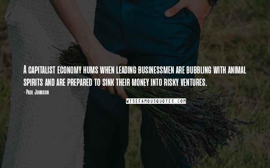 Paul Johnson Quotes: A capitalist economy hums when leading businessmen are bubbling with animal spirits and are prepared to sink their money into risky ventures.