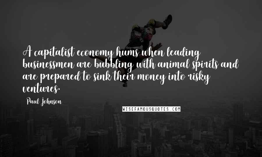 Paul Johnson Quotes: A capitalist economy hums when leading businessmen are bubbling with animal spirits and are prepared to sink their money into risky ventures.