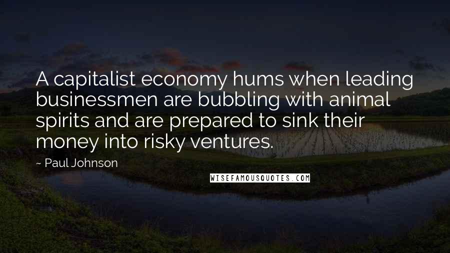 Paul Johnson Quotes: A capitalist economy hums when leading businessmen are bubbling with animal spirits and are prepared to sink their money into risky ventures.