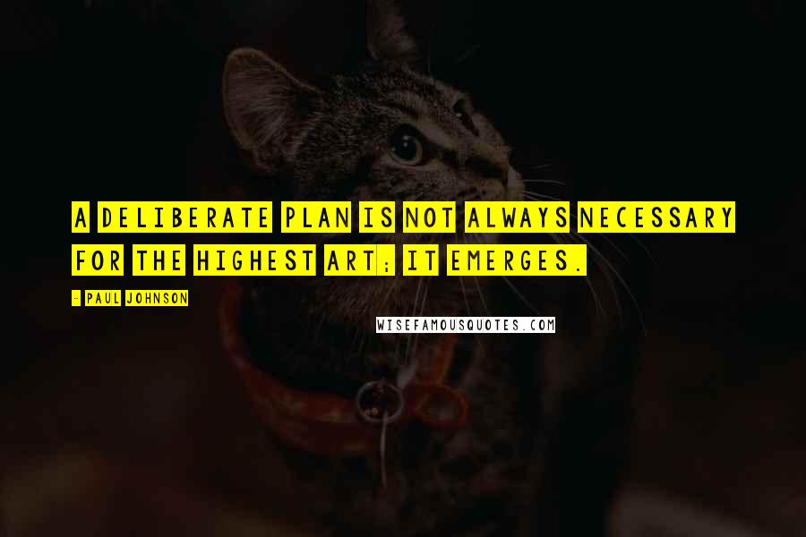 Paul Johnson Quotes: A deliberate plan is not always necessary for the highest art; it emerges.
