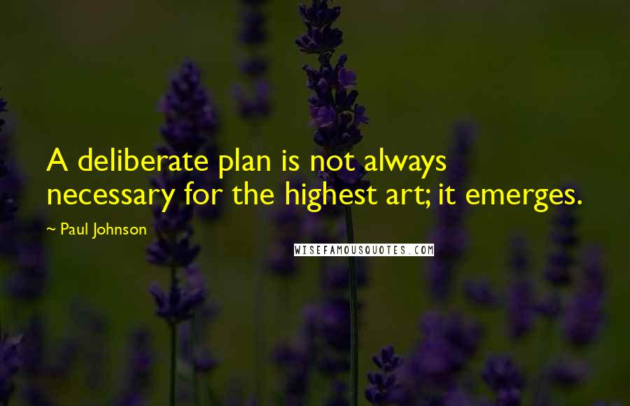 Paul Johnson Quotes: A deliberate plan is not always necessary for the highest art; it emerges.