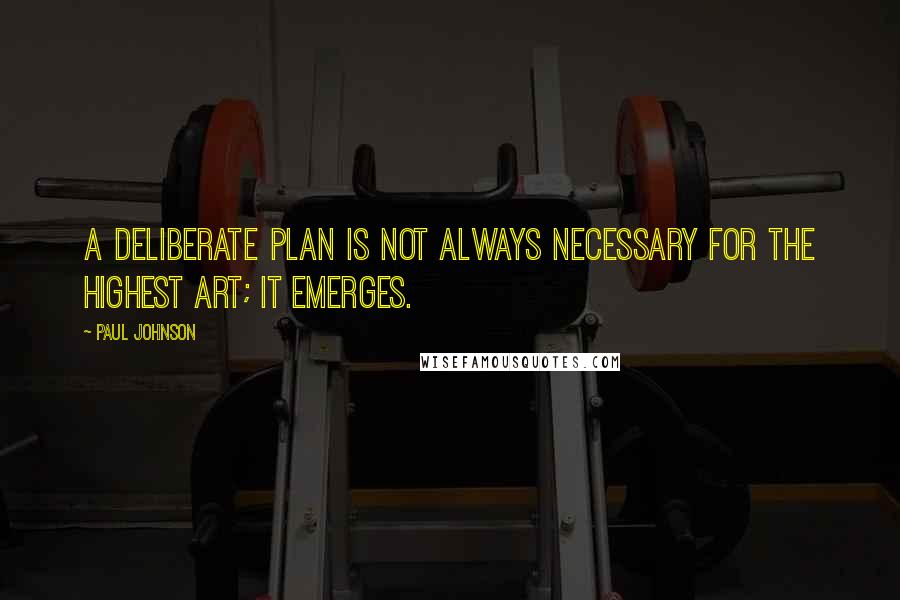 Paul Johnson Quotes: A deliberate plan is not always necessary for the highest art; it emerges.